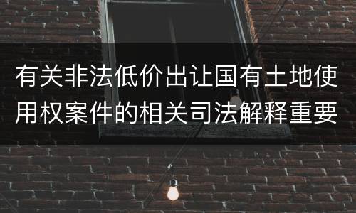 有关非法低价出让国有土地使用权案件的相关司法解释重要内容包括什么