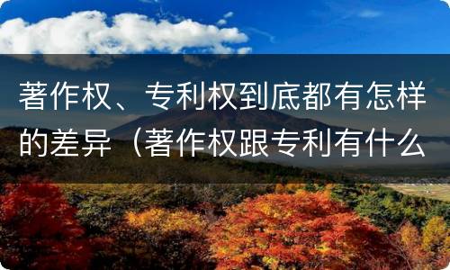 著作权、专利权到底都有怎样的差异（著作权跟专利有什么区别）
