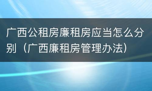 广西公租房廉租房应当怎么分别（广西廉租房管理办法）