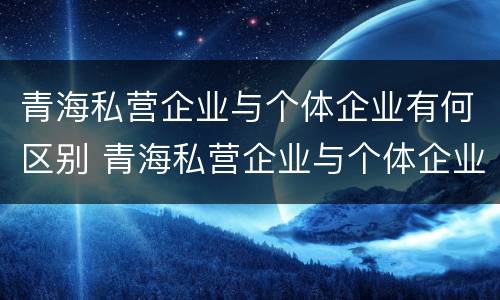 青海私营企业与个体企业有何区别 青海私营企业与个体企业有何区别与联系