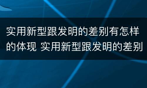 实用新型跟发明的差别有怎样的体现 实用新型跟发明的差别有怎样的体现呢