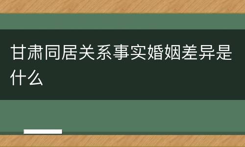 甘肃同居关系事实婚姻差异是什么