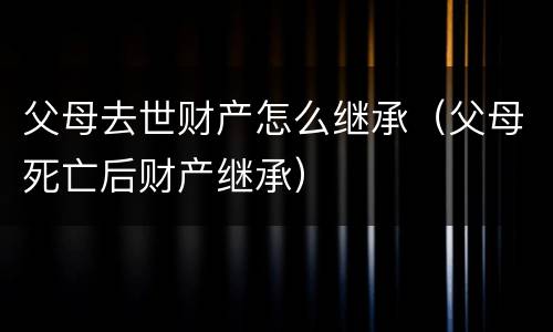 父母去世财产怎么继承（父母死亡后财产继承）
