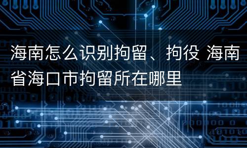 海南怎么识别拘留、拘役 海南省海口市拘留所在哪里