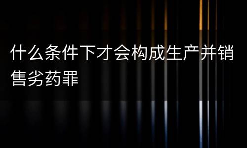 什么条件下才会构成生产并销售劣药罪