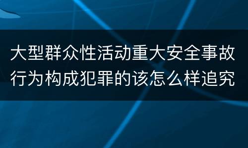 大型群众性活动重大安全事故行为构成犯罪的该怎么样追究责任