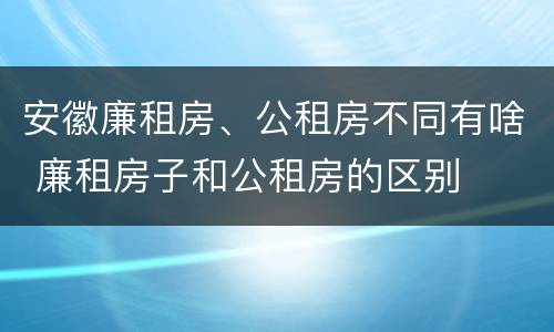 安徽廉租房、公租房不同有啥 廉租房子和公租房的区别