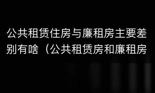 公共租赁住房与廉租房主要差别有啥（公共租赁房和廉租房）