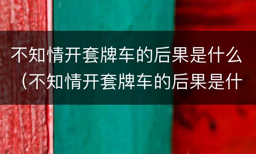 不知情开套牌车的后果是什么（不知情开套牌车的后果是什么呢）