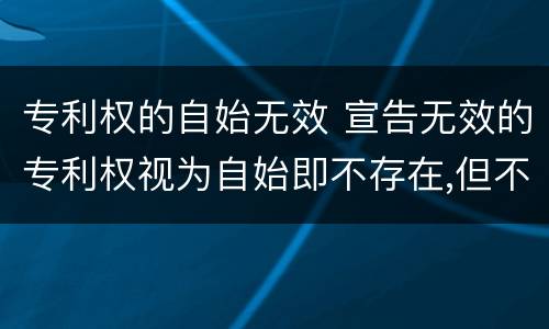 专利权的自始无效 宣告无效的专利权视为自始即不存在,但不产生