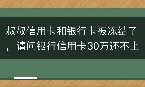 叔叔信用卡和银行卡被冻结了，请问银行信用卡30万还不上怎么办