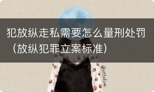 犯放纵走私需要怎么量刑处罚（放纵犯罪立案标准）