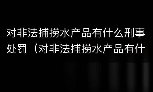 对非法捕捞水产品有什么刑事处罚（对非法捕捞水产品有什么刑事处罚措施）