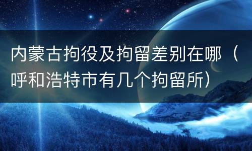 内蒙古拘役及拘留差别在哪（呼和浩特市有几个拘留所）
