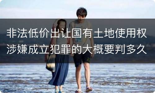 非法低价出让国有土地使用权涉嫌成立犯罪的大概要判多久