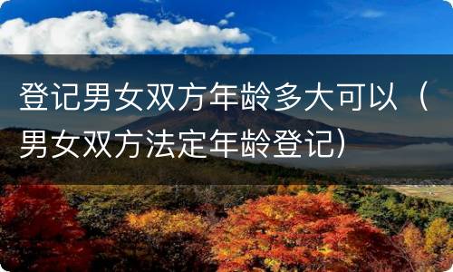登记男女双方年龄多大可以（男女双方法定年龄登记）