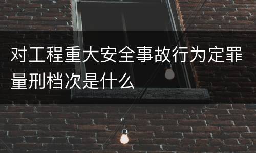 对工程重大安全事故行为定罪量刑档次是什么