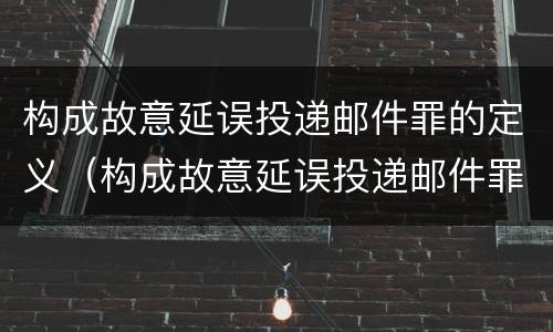 构成故意延误投递邮件罪的定义（构成故意延误投递邮件罪的定义是什么）