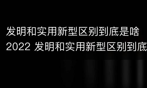 发明和实用新型区别到底是啥2022 发明和实用新型区别到底是啥2022年的