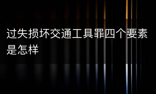 过失损坏交通工具罪四个要素是怎样