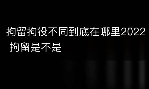 拘留拘役不同到底在哪里2022 拘留是不是