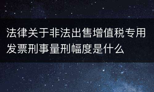 法律关于非法出售增值税专用发票刑事量刑幅度是什么