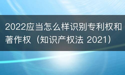 2022应当怎么样识别专利权和著作权（知识产权法 2021）