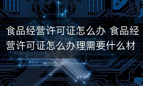 食品经营许可证怎么办 食品经营许可证怎么办理需要什么材料