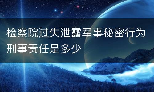 检察院过失泄露军事秘密行为刑事责任是多少