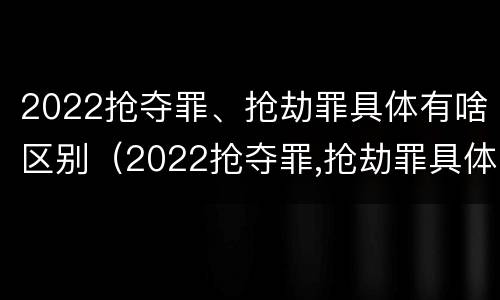 2022抢夺罪、抢劫罪具体有啥区别（2022抢夺罪,抢劫罪具体有啥区别呢）