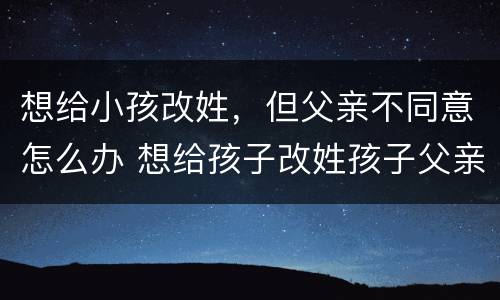 想给小孩改姓，但父亲不同意怎么办 想给孩子改姓孩子父亲不同意怎么办