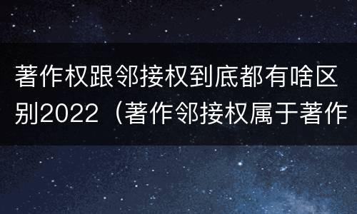 著作权跟邻接权到底都有啥区别2022（著作邻接权属于著作权吗）