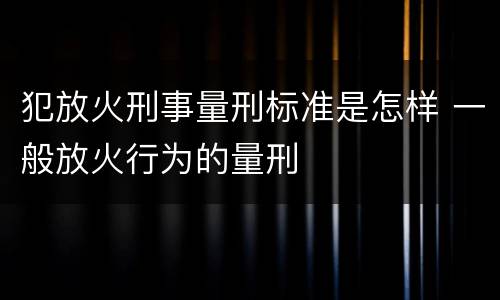 犯放火刑事量刑标准是怎样 一般放火行为的量刑