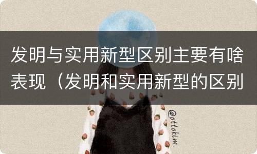 发明与实用新型区别主要有啥表现（发明和实用新型的区别和联系有什么）