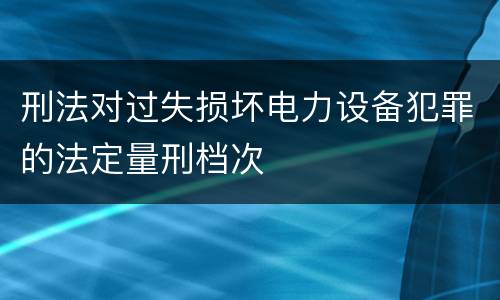 刑法对过失损坏电力设备犯罪的法定量刑档次
