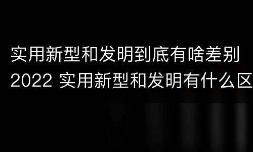实用新型和发明到底有啥差别2022 实用新型和发明有什么区别