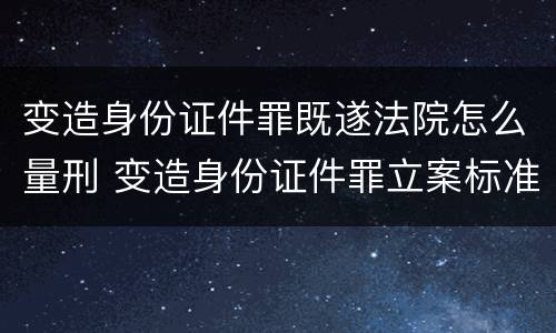 变造身份证件罪既遂法院怎么量刑 变造身份证件罪立案标准
