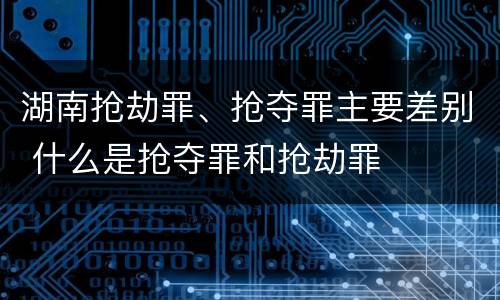 湖南抢劫罪、抢夺罪主要差别 什么是抢夺罪和抢劫罪