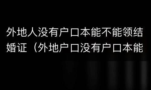 外地人没有户口本能不能领结婚证（外地户口没有户口本能办离婚吗）