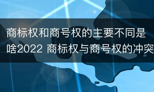 商标权和商号权的主要不同是啥2022 商标权与商号权的冲突以及解决
