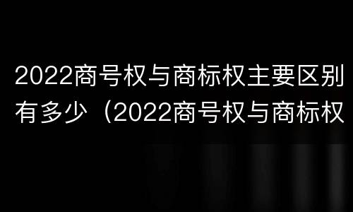 2022商号权与商标权主要区别有多少（2022商号权与商标权主要区别有多少个）