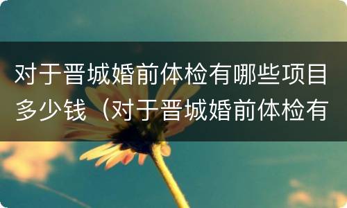 对于晋城婚前体检有哪些项目多少钱（对于晋城婚前体检有哪些项目多少钱一次）