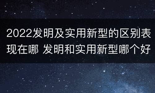2022发明及实用新型的区别表现在哪 发明和实用新型哪个好