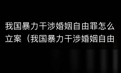 我国暴力干涉婚姻自由罪怎么立案（我国暴力干涉婚姻自由罪怎么立案起诉）