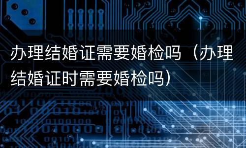 办理结婚证需要婚检吗（办理结婚证时需要婚检吗）