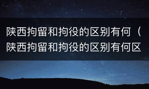 陕西拘留和拘役的区别有何（陕西拘留和拘役的区别有何区别呢）