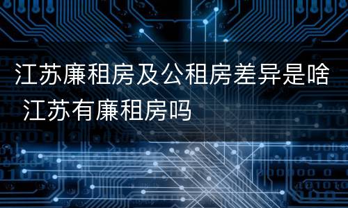江苏廉租房及公租房差异是啥 江苏有廉租房吗