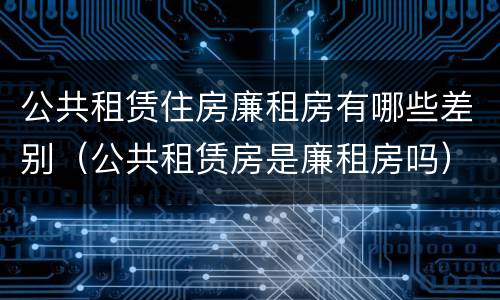 公共租赁住房廉租房有哪些差别（公共租赁房是廉租房吗）