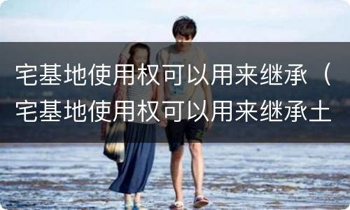 宅基地使用权可以用来继承（宅基地使用权可以用来继承土地吗）