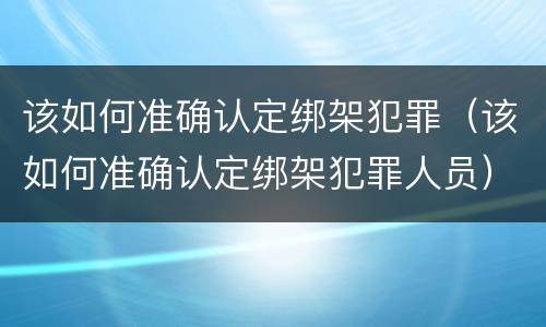 该如何准确认定绑架犯罪（该如何准确认定绑架犯罪人员）